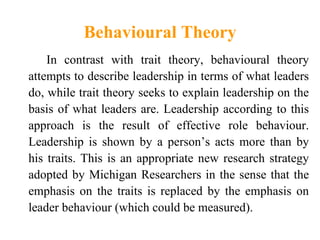 Behavioural Theory
 Theories proposing that specific behaviors
  differentiate leaders from non leaders.
• Pattern of acti...