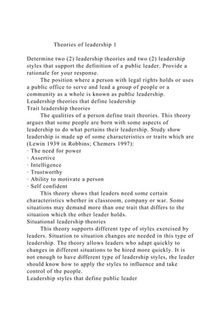Theories of leadership 1
Determine two (2) leadership theories and two (2) leadership
styles that support the definition of a public leader. Provide a
rationale for your response.
The position where a person with legal rights holds or uses
a public office to serve and lead a group of people or a
community as a whole is known as public leadership.
Leadership theories that define leadership
Trait leadership theories
The qualities of a person define trait theories. This theory
argues that some people are born with some aspects of
leadership to do what pertains their leadership. Study show
leadership is made up of some characteristics or traits which are
(Lewin 1939 in Robbins; Chemers 1997):
· The need for power
· Assertive
· Intelligence
· Trustworthy
· Ability to motivate a person
· Self confident
This theory shows that leaders need some certain
characteristics whether in classroom, company or war. Some
situations may demand more than one trait that differs to the
situation which the other leader holds.
Situational leadership theories
This theory supports different type of styles exercised by
leaders. Situation to situation changes are needed in this type of
leadership. The theory allows leaders who adapt quickly to
changes in different situations to be hired more quickly. It is
not enough to have different type of leadership styles, the leader
should know how to apply the styles to influence and take
control of the people.
Leadership styles that define public leader
 