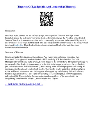 Theories Of Leadership And Leadership Theories
Introduction
In today's world, leaders are not defined by age, race or gender. They can be a high school
basketball coach, the shift supervisor at the local coffee shop, or even the President of the United
States of America. In as many ways that leaders can vary by appearance and responsibility, there is
also a variance in the ways that they lead. This case study aims to compare three of the more popular
theories of leadership. These leadership theories are situational leadership, trait theory and
transformational leadership.
Summary of Theories
Situational leadership, developed by professor Paul Hersey and author and consultant Ken
Blanchard. Their approach was based off of a 1967 article by W.J. Reddin called The 3–D
Management Style Theory. In his article, Reddin discusses the need to have different styles based on
the demands of the leader. A leader needs to be flexible in their approach to meet the needs of the
job, their superior and their subordinates (1967). Hersey and Blanchard progressed this theory by
introducing the Situational Leadership II model. Their model breaks leadership into four different
styles, and how a leader must alter their approach in supporting and directing their subordinates
based on a given situation. These styles are directing (S1), coaching (S2), supporting (S3) and
delegating (S4). The model also focuses on the development level of the subordinates by
categorizing them between low (D1), moderate (D2 and D3) and
... Get more on HelpWriting.net ...
 