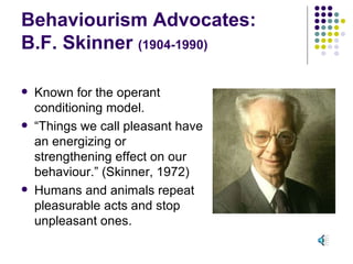 Behaviourism Advocates: B.F. Skinner  (1904-1990) Known for the operant conditioning model. “ Things we call pleasant have an energizing or strengthening effect on our behaviour.” (Skinner, 1972) Humans and animals repeat pleasurable acts and stop unpleasant ones. 