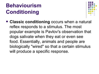 Behaviourism Conditioning Classic conditioning  occurs when a natural reflex responds to a stimulus. The most popular example is Pavlov's observation that dogs salivate when they eat or even see food. Essentially, animals and people are biologically "wired" so that a certain stimulus will produce a specific response.  