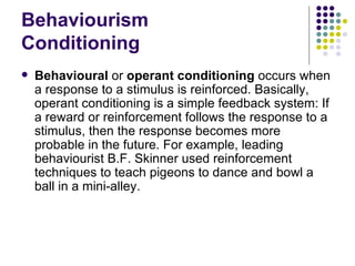 Behaviourism Conditioning Behavioural  or  operant conditioning  occurs when a response to a stimulus is reinforced. Basically, operant conditioning is a simple feedback system: If a reward or reinforcement follows the response to a stimulus, then the response becomes more probable in the future. For example, leading behaviourist B.F. Skinner used reinforcement techniques to teach pigeons to dance and bowl a ball in a mini-alley.  