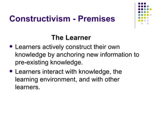 Constructivism - Premises Learners actively construct their own knowledge by anchoring new information to pre-existing knowledge. Learners interact with knowledge, the learning environment, and with other learners. The Learner 