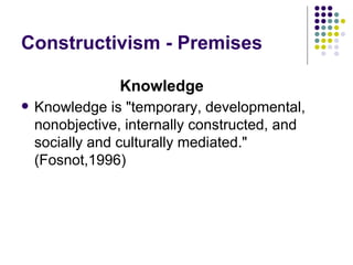 Constructivism - Premises Knowledge is "temporary, developmental, nonobjective, internally constructed, and socially and culturally mediated." (Fosnot,1996)  Knowledge 