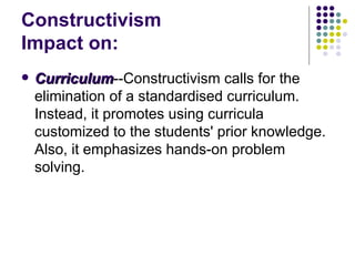 Constructivism  Impact on: Curriculum --Constructivism calls for the elimination of a standardised curriculum. Instead, it promotes using curricula customized to the students' prior knowledge. Also, it emphasizes hands-on problem solving.  