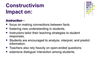 Constructivism  Impact on: Instruction — focus on making connections between facts fostering new understanding in students. Instructors tailor their teaching strategies to student responses. Students are encouraged to analyze, interpret, and predict information.  Teachers also rely heavily on open-ended questions extensive dialogue/ interaction among students.   