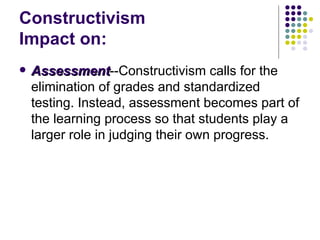 Constructivism  Impact on: Assessment --Constructivism calls for the elimination of grades and standardized testing. Instead, assessment becomes part of the learning process so that students play a larger role in judging their own progress.  