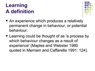 Learning A definition An experience which produces a relatively permanent change in behaviour, or potential behaviour. Learning could be thought of as 'a process by which behaviour changes as a result of experience' (Maples and Webster 1980 quoted in Merriam and Caffarella 1991: 124). 