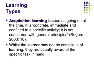 Learning Types Acquisition learning  is seen as going on all the time. It is 'concrete, immediate and confined to a specific activity; it is not concerned with general principles' (Rogers 2003: 18).  Whilst the learner may not be conscious of learning, they are usually aware of the specific task in hand.  