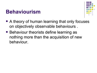 Behaviourism A theory of human learning that only focuses on objectively observable behaviours . Behaviour theorists define learning as nothing more than the acquisition of new behaviour.  