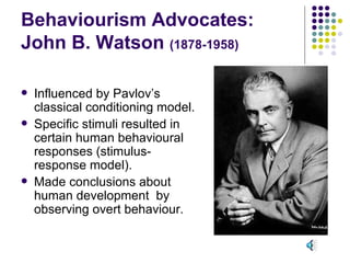 Behaviourism Advocates: John B. Watson  (1878-1958) Influenced by Pavlov’s classical conditioning model. Specific stimuli resulted in certain human behavioural responses (stimulus-response model). Made conclusions about human development  by observing overt behaviour. 