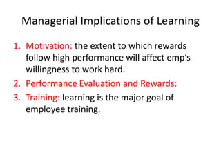 Managerial Implications of Learning
1. Motivation: the extent to which rewards
follow high performance will affect emp’s
willingness to work hard.
2. Performance Evaluation and Rewards:
3. Training: learning is the major goal of
employee training.

 