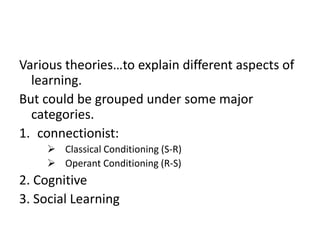 Various theories…to explain different aspects of
learning.
But could be grouped under some major
categories.
1. connectionist:
 Classical Conditioning (S-R)
 Operant Conditioning (R-S)

2. Cognitive
3. Social Learning

 