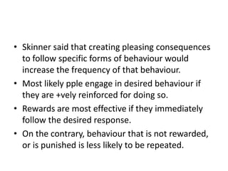 • Skinner said that creating pleasing consequences
to follow specific forms of behaviour would
increase the frequency of that behaviour.
• Most likely pple engage in desired behaviour if
they are +vely reinforced for doing so.
• Rewards are most effective if they immediately
follow the desired response.
• On the contrary, behaviour that is not rewarded,
or is punished is less likely to be repeated.

 