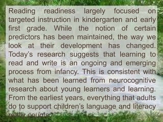 Reading readiness largely focused on
targeted instruction in kindergarten and early
first grade. While the notion of certain
predictors has been maintained, the way we
look at their development has changed.
Today’s research suggests that learning to
read and write is an ongoing and emerging
process from infancy. This is consistent with
what has been learned from neurocognitive
research about young learners and learning.
From the earliest years, everything that adults
do to support children’s language and literacy
really counts.

 