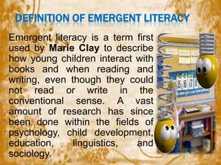 DEFINITION OF EMERGENT LITERACY
Emergent literacy is a term first
used by Marie Clay to describe
how young children interact with
books and when reading and
writing, even though they could
not read or write in the
conventional sense. A vast
amount of research has since
been done within the fields of
psychology, child development,
education,
linguistics,
and
sociology.

 