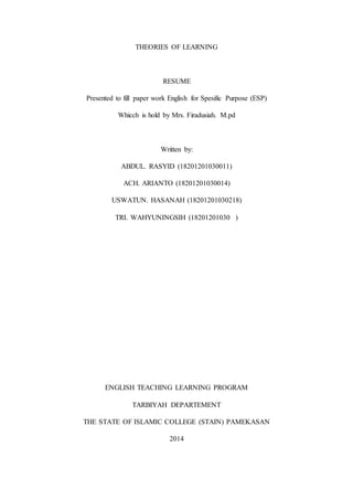 THEORIES OF LEARNING
RESUME
Presented to fill paper work English for Spesific Purpose (ESP)
Whicch is hold by Mrs. Firadusiah. M.pd
Written by:
ABDUL. RASYID (18201201030011)
ACH. ARIANTO (18201201030014)
USWATUN. HASANAH (18201201030218)
TRI. WAHYUNINGSIH (18201201030 )
ENGLISH TEACHING LEARNING PROGRAM
TARBIYAH DEPARTEMENT
THE STATE OF ISLAMIC COLLEGE (STAIN) PAMEKASAN
2014
 