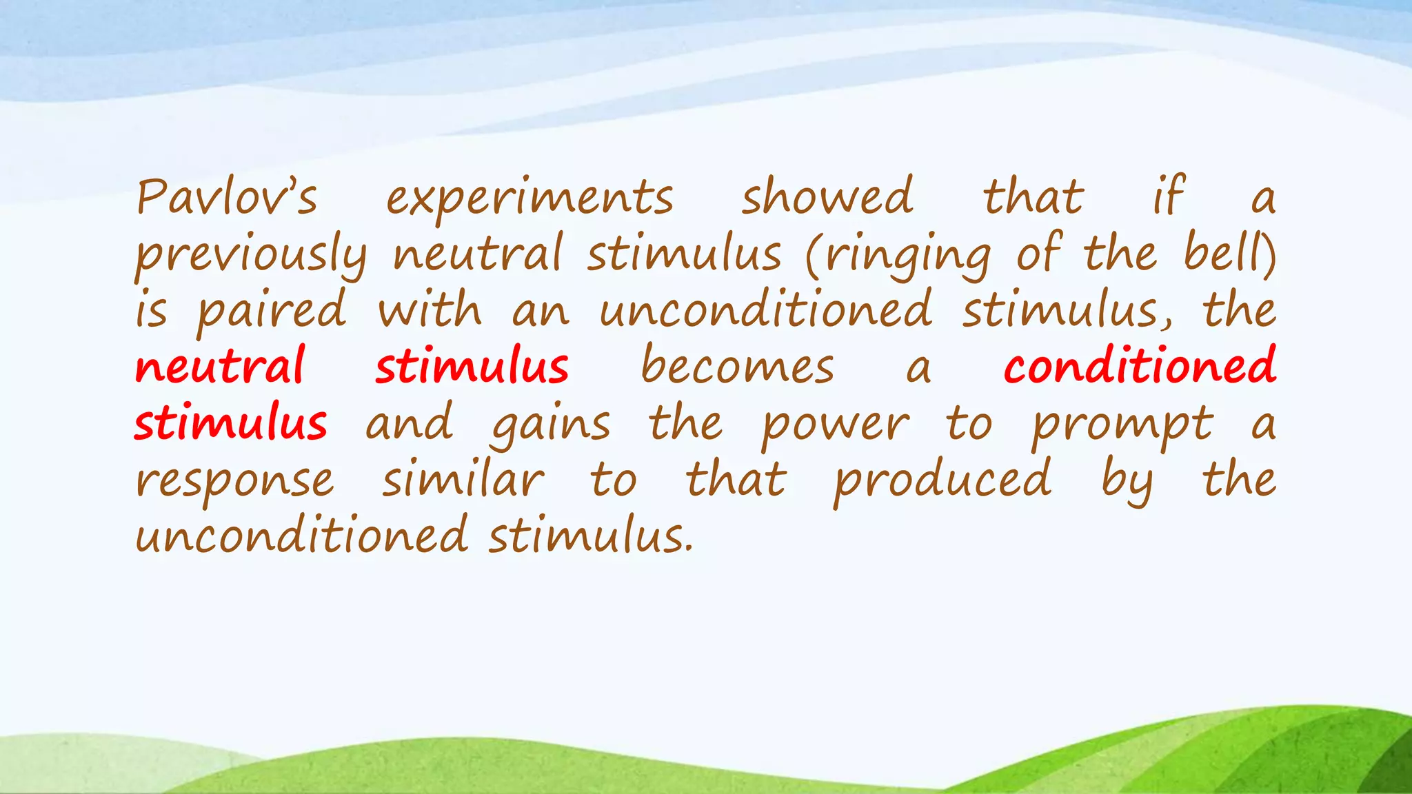 Pavlov’s experiments showed that if a
previously neutral stimulus (ringing of the bell)
is paired with an unconditioned stimulus, the
neutral stimulus becomes a conditioned
stimulus and gains the power to prompt a
response similar to that produced by the
unconditioned stimulus.
 