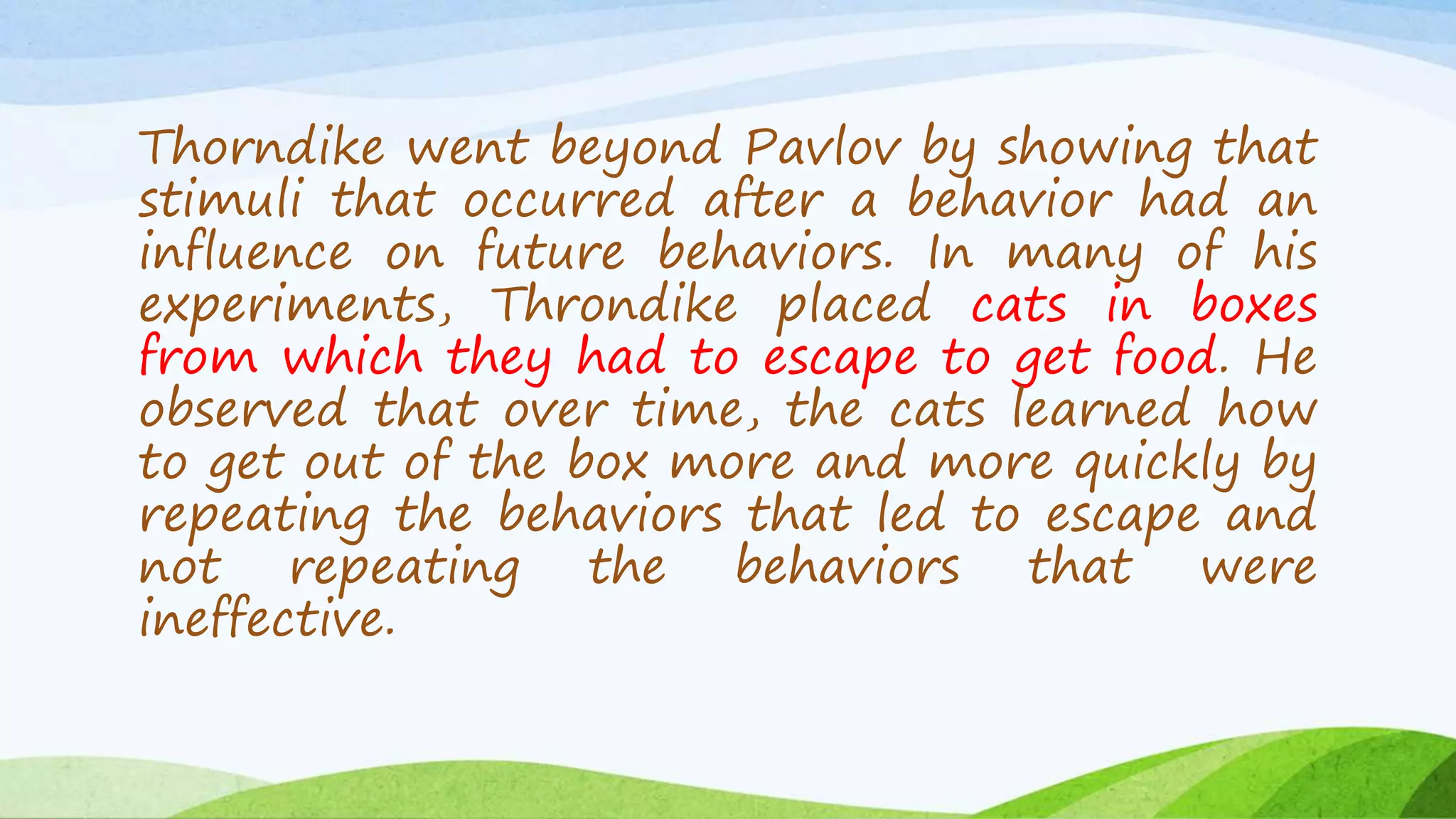 Thorndike went beyond Pavlov by showing that
stimuli that occurred after a behavior had an
influence on future behaviors. In many of his
experiments, Throndike placed cats in boxes
from which they had to escape to get food. He
observed that over time, the cats learned how
to get out of the box more and more quickly by
repeating the behaviors that led to escape and
not repeating the behaviors that were
ineffective.
 