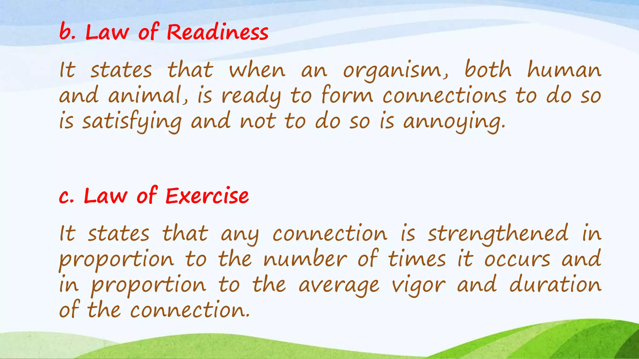b. Law of Readiness
It states that when an organism, both human
and animal, is ready to form connections to do so
is satisfying and not to do so is annoying.
c. Law of Exercise
It states that any connection is strengthened in
proportion to the number of times it occurs and
in proportion to the average vigor and duration
of the connection.
 