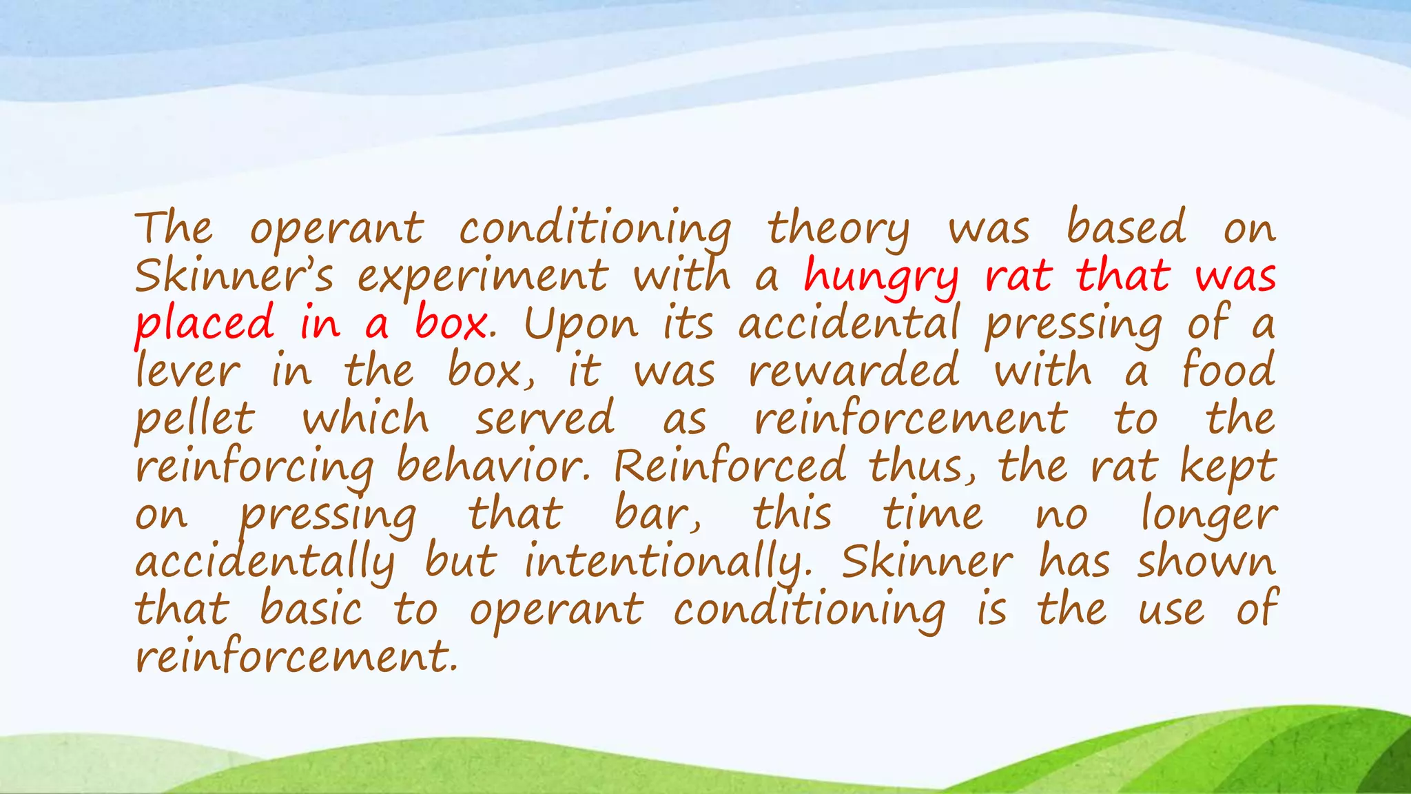 The operant conditioning theory was based on
Skinner’s experiment with a hungry rat that was
placed in a box. Upon its accidental pressing of a
lever in the box, it was rewarded with a food
pellet which served as reinforcement to the
reinforcing behavior. Reinforced thus, the rat kept
on pressing that bar, this time no longer
accidentally but intentionally. Skinner has shown
that basic to operant conditioning is the use of
reinforcement.
 