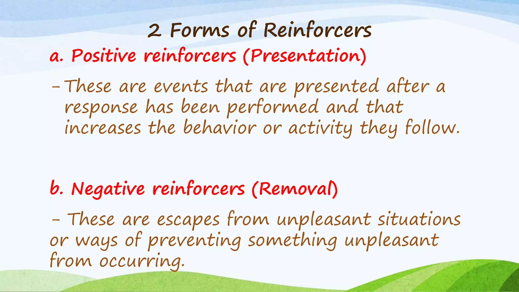 2 Forms of Reinforcers
a. Positive reinforcers (Presentation)
- These are events that are presented after a
response has been performed and that
increases the behavior or activity they follow.
b. Negative reinforcers (Removal)
- These are escapes from unpleasant situations
or ways of preventing something unpleasant
from occurring.
 