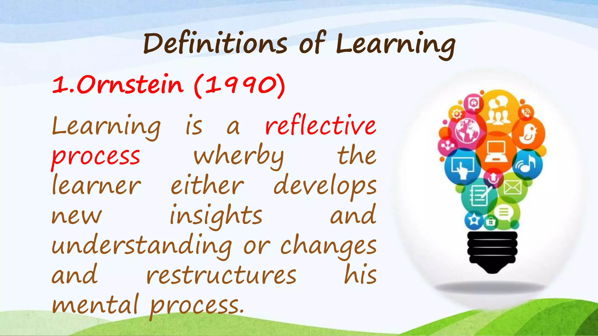 Definitions of Learning
1.Ornstein (1990)
Learning is a reflective
process wherby the
learner either develops
new insights and
understanding or changes
and restructures his
mental process.
 