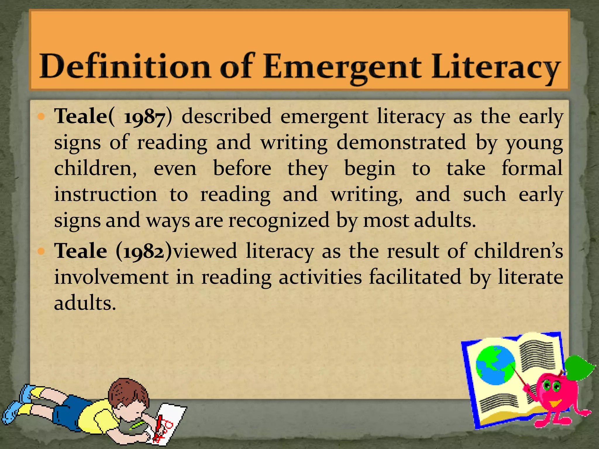  Teale( 1987) described emergent literacy as the early
signs of reading and writing demonstrated by young
children, even before they begin to take formal
instruction to reading and writing, and such early
signs and ways are recognized by most adults.
 Teale (1982)viewed literacy as the result of children’s
involvement in reading activities facilitated by literate
adults.
 