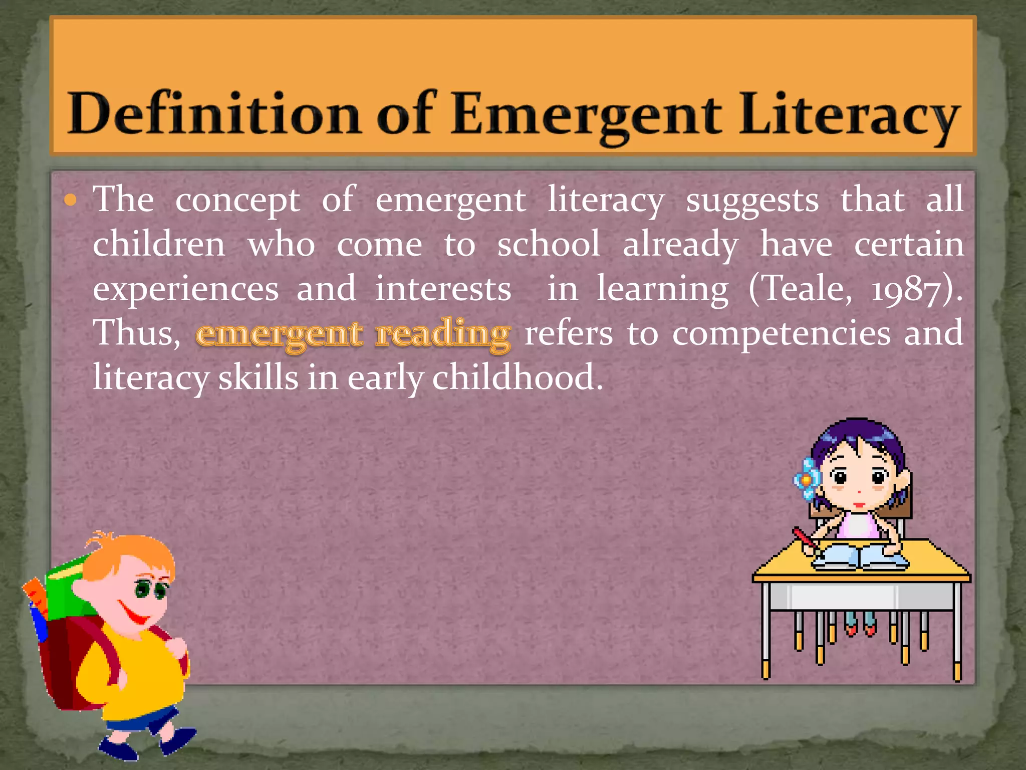  The concept of emergent literacy suggests that all
children who come to school already have certain
experiences and interests in learning (Teale, 1987).
Thus, refers to competencies and
literacy skills in early childhood.
 