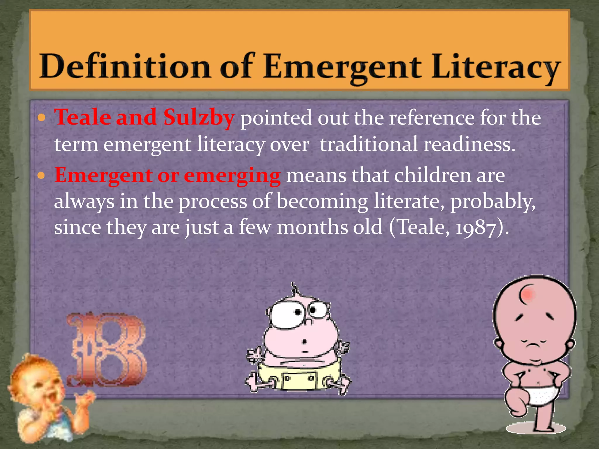 Teale and Sulzby pointed out the reference for the
term emergent literacy over traditional readiness.
 Emergent or emerging means that children are
always in the process of becoming literate, probably,
since they are just a few months old (Teale, 1987).
 