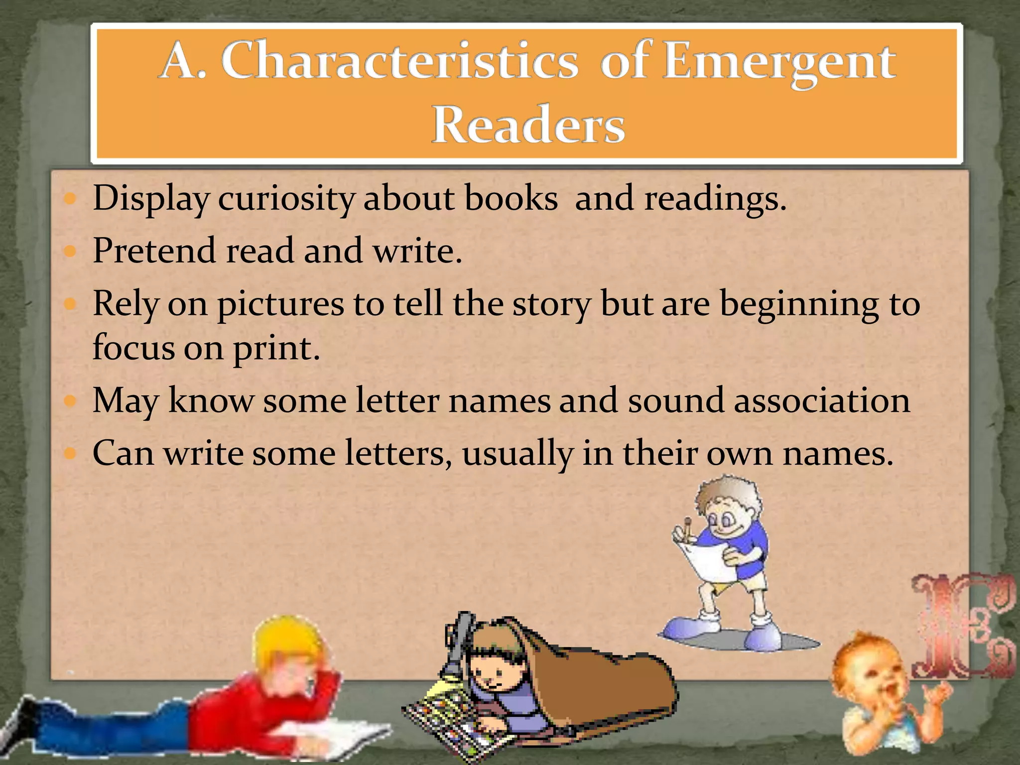  Display curiosity about books and readings.
 Pretend read and write.
 Rely on pictures to tell the story but are beginning to
focus on print.
 May know some letter names and sound association
 Can write some letters, usually in their own names.
 