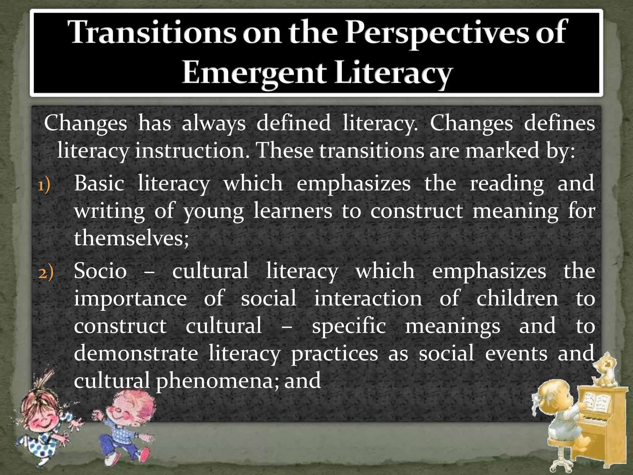 Changes has always defined literacy. Changes defines
literacy instruction. These transitions are marked by:
1) Basic literacy which emphasizes the reading and
writing of young learners to construct meaning for
themselves;
2) Socio – cultural literacy which emphasizes the
importance of social interaction of children to
construct cultural – specific meanings and to
demonstrate literacy practices as social events and
cultural phenomena; and
 