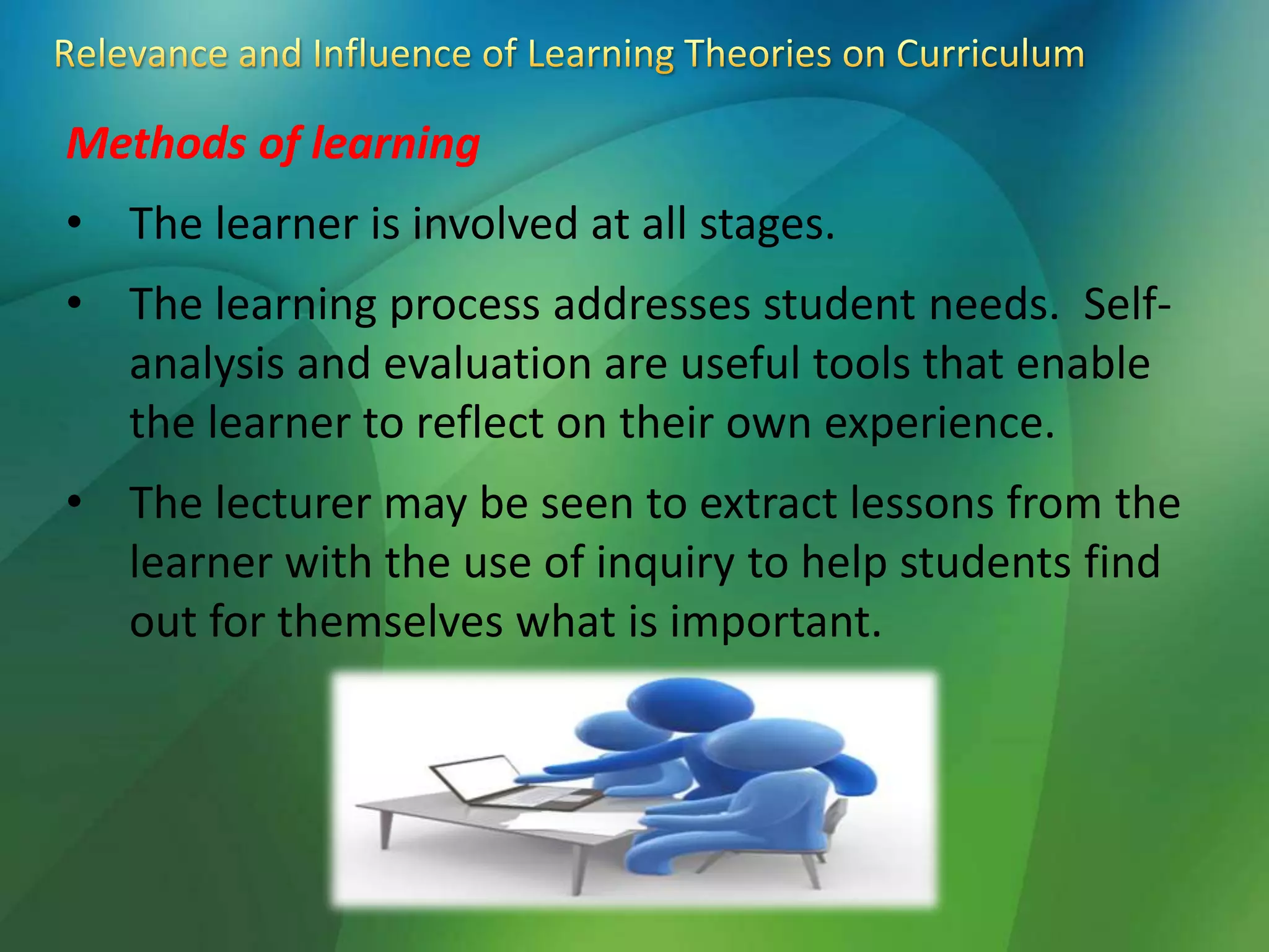 Methods of learning
• The learner is involved at all stages.
• The learning process addresses student needs. Self-
analysis and evaluation are useful tools that enable
the learner to reflect on their own experience.
• The lecturer may be seen to extract lessons from the
learner with the use of inquiry to help students find
out for themselves what is important.
 