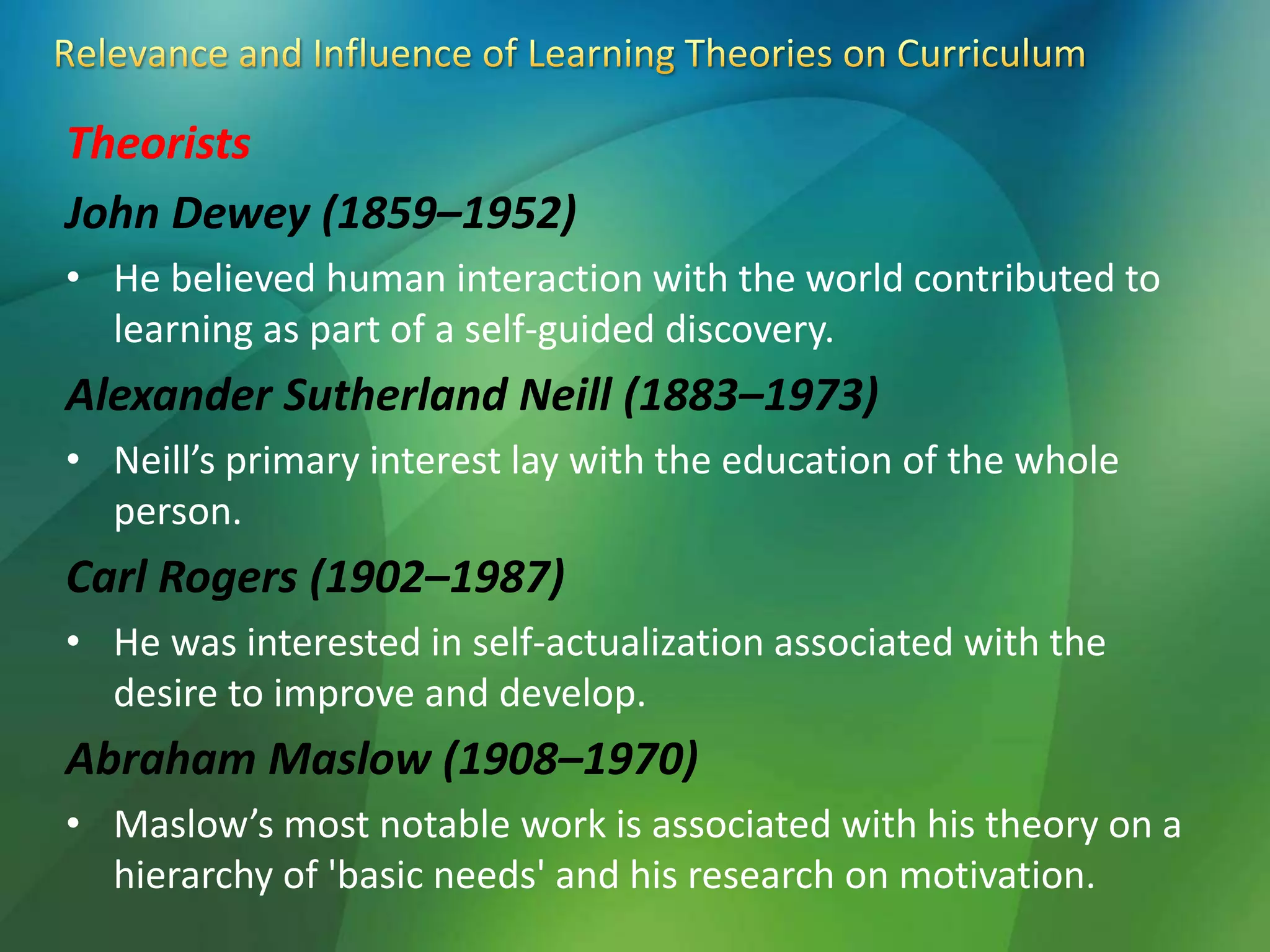 Theorists
John Dewey (1859–1952)
• He believed human interaction with the world contributed to
learning as part of a self-guided discovery.
Alexander Sutherland Neill (1883–1973)
• Neill’s primary interest lay with the education of the whole
person.
Carl Rogers (1902–1987)
• He was interested in self-actualization associated with the
desire to improve and develop.
Abraham Maslow (1908–1970)
• Maslow’s most notable work is associated with his theory on a
hierarchy of 'basic needs' and his research on motivation.
 