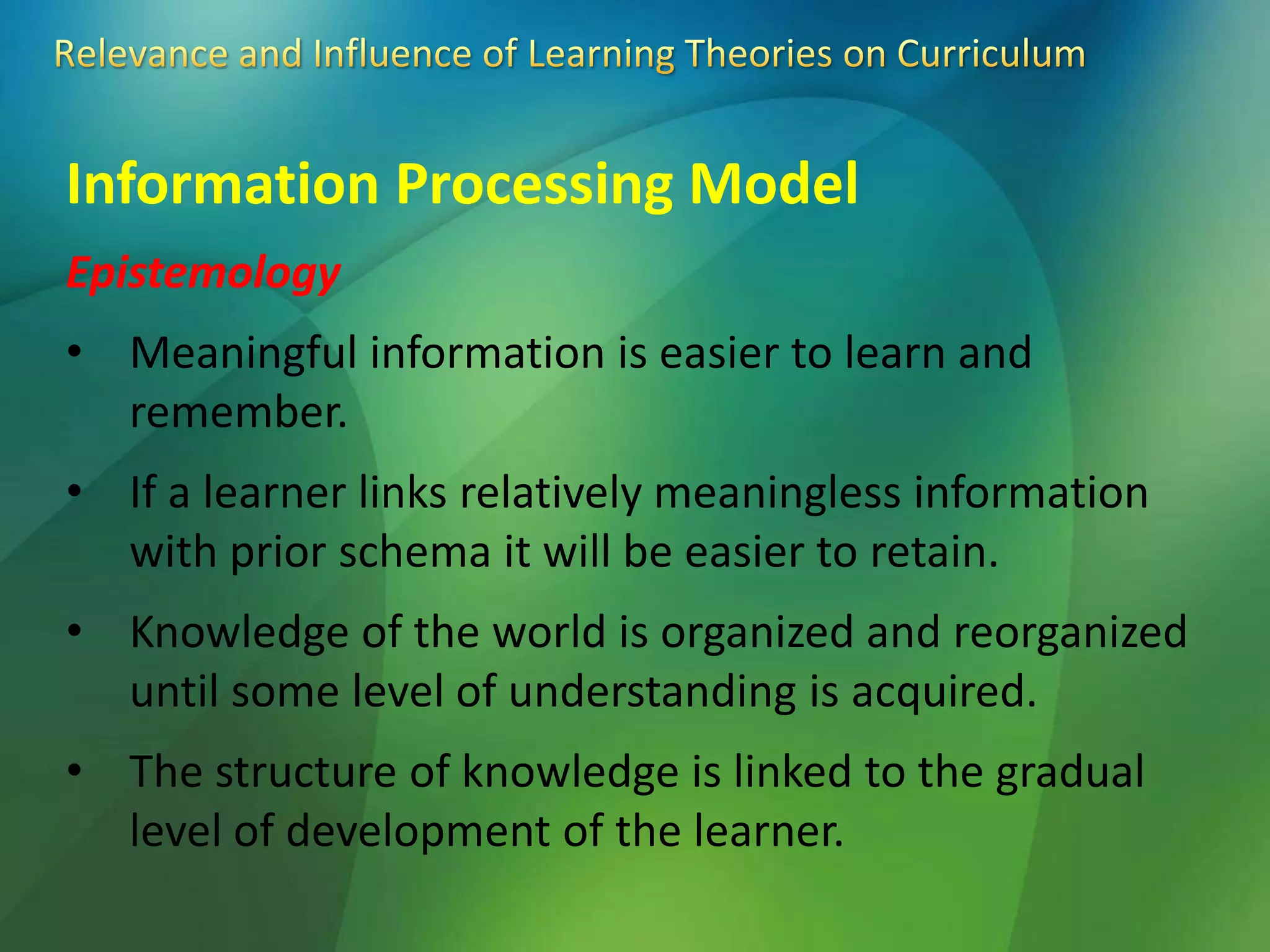 Information Processing Model
Epistemology
• Meaningful information is easier to learn and
remember.
• If a learner links relatively meaningless information
with prior schema it will be easier to retain.
• Knowledge of the world is organized and reorganized
until some level of understanding is acquired.
• The structure of knowledge is linked to the gradual
level of development of the learner.
 