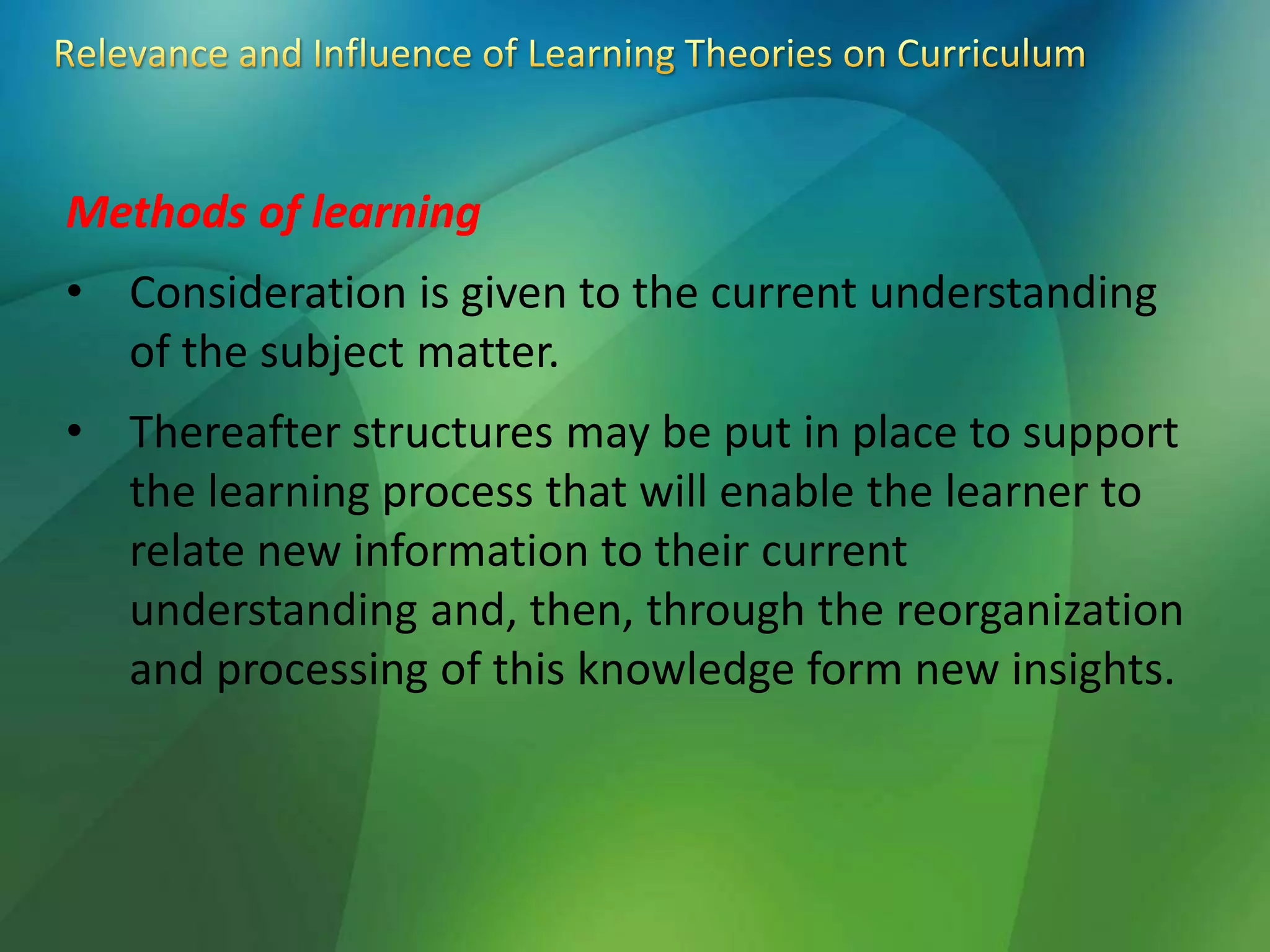 Methods of learning
• Consideration is given to the current understanding
of the subject matter.
• Thereafter structures may be put in place to support
the learning process that will enable the learner to
relate new information to their current
understanding and, then, through the reorganization
and processing of this knowledge form new insights.
 