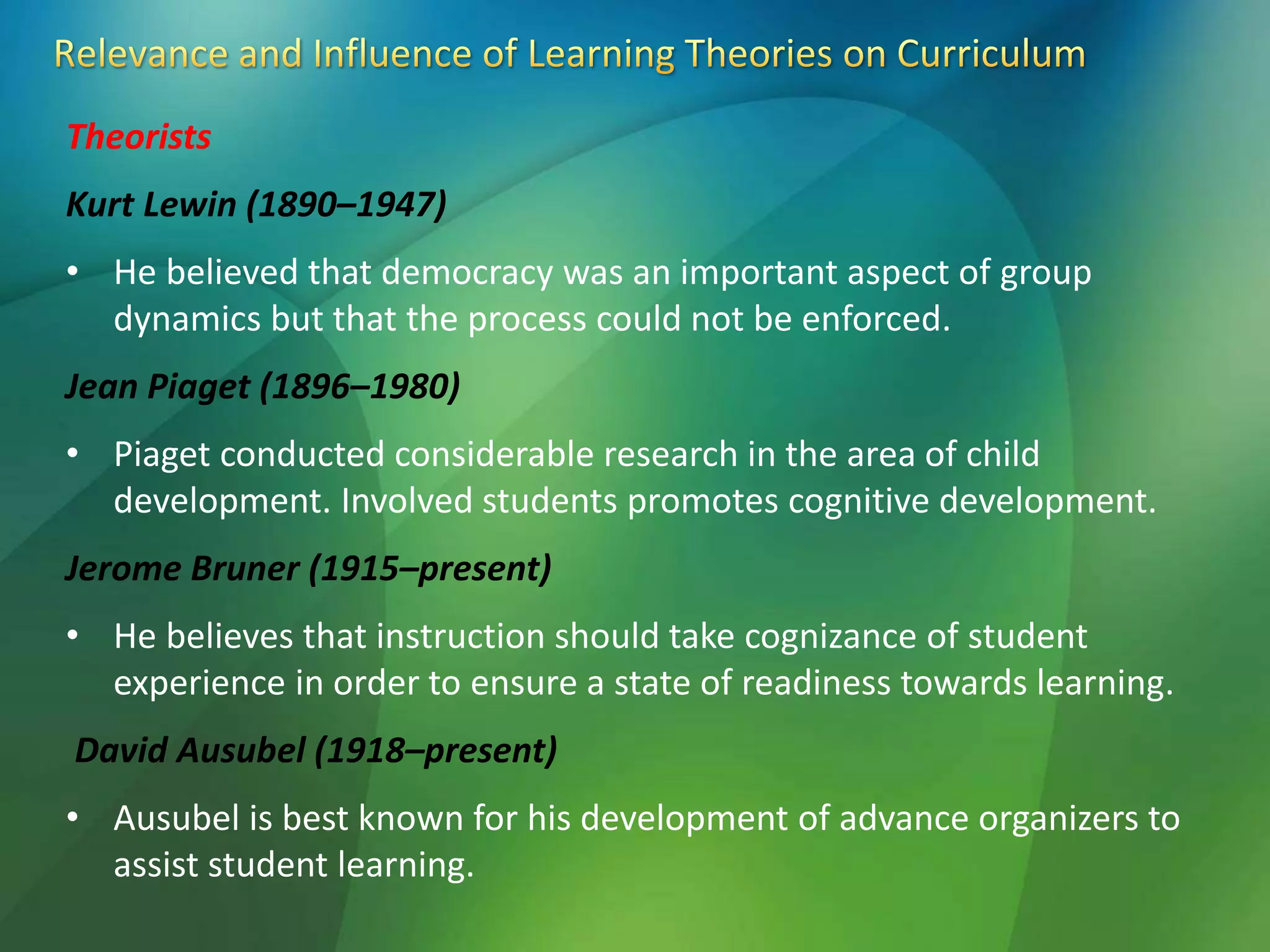 Theorists
Kurt Lewin (1890–1947)
• He believed that democracy was an important aspect of group
dynamics but that the process could not be enforced.
Jean Piaget (1896–1980)
• Piaget conducted considerable research in the area of child
development. Involved students promotes cognitive development.
Jerome Bruner (1915–present)
• He believes that instruction should take cognizance of student
experience in order to ensure a state of readiness towards learning.
David Ausubel (1918–present)
• Ausubel is best known for his development of advance organizers to
assist student learning.
 