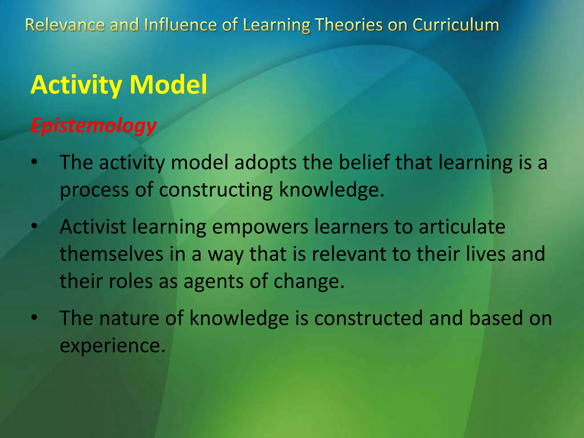 Activity Model
Epistemology
• The activity model adopts the belief that learning is a
process of constructing knowledge.
• Activist learning empowers learners to articulate
themselves in a way that is relevant to their lives and
their roles as agents of change.
• The nature of knowledge is constructed and based on
experience.
 