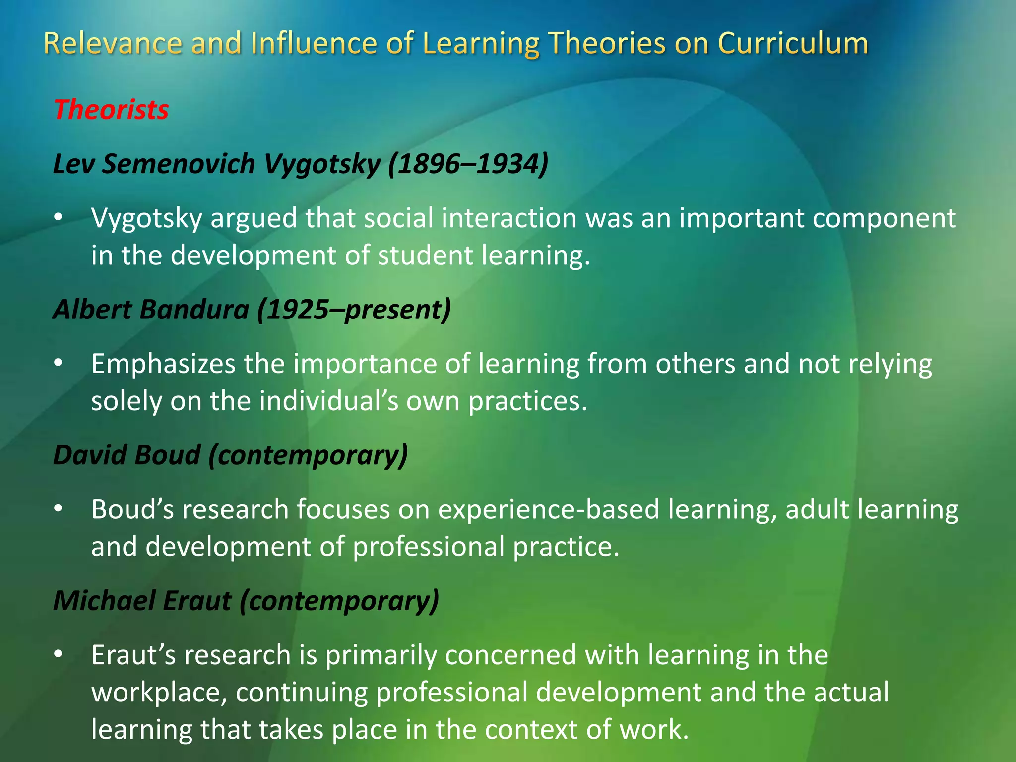 Theorists
Lev Semenovich Vygotsky (1896–1934)
• Vygotsky argued that social interaction was an important component
in the development of student learning.
Albert Bandura (1925–present)
• Emphasizes the importance of learning from others and not relying
solely on the individual’s own practices.
David Boud (contemporary)
• Boud’s research focuses on experience-based learning, adult learning
and development of professional practice.
Michael Eraut (contemporary)
• Eraut’s research is primarily concerned with learning in the
workplace, continuing professional development and the actual
learning that takes place in the context of work.
 