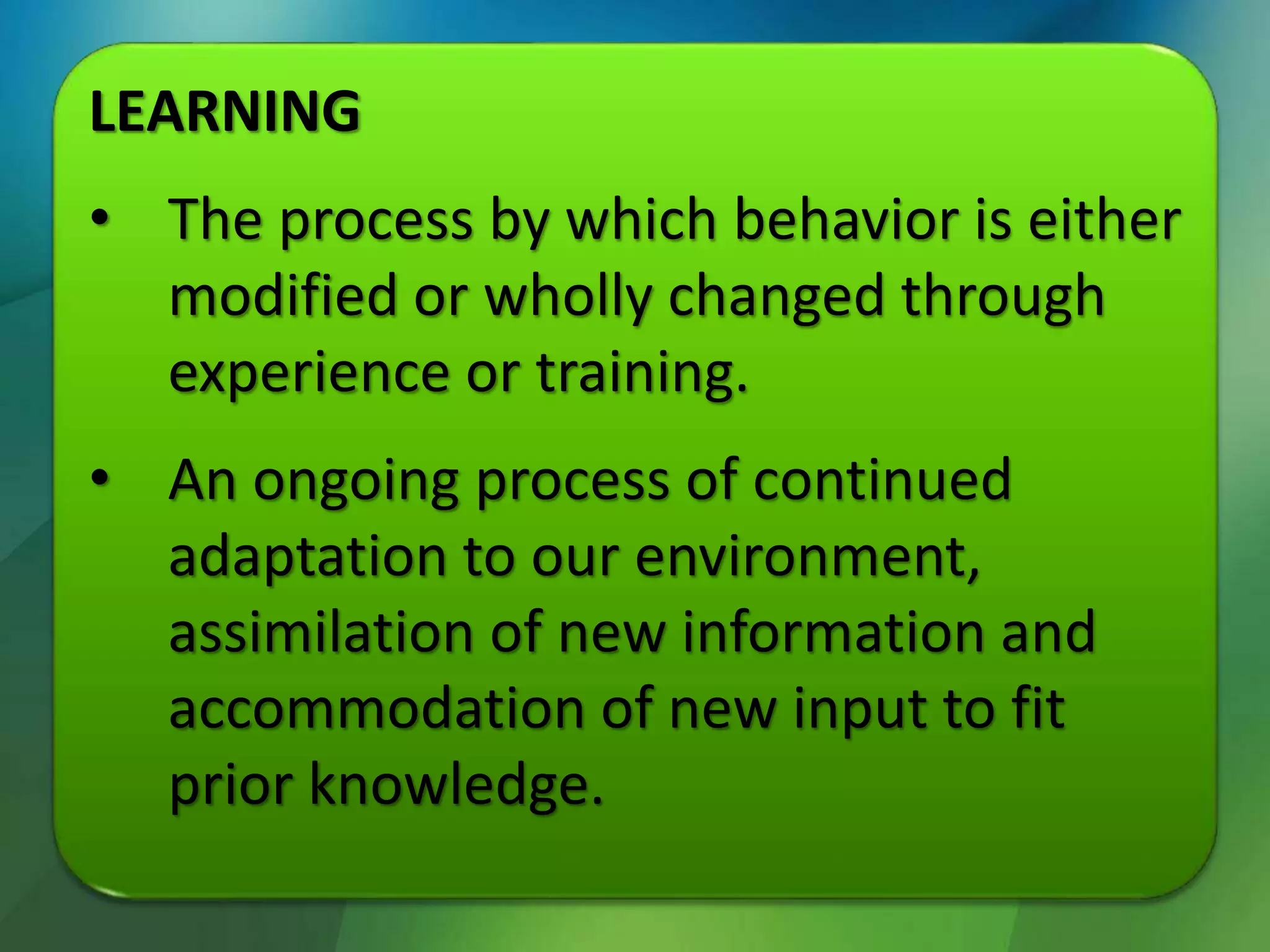 LEARNING
• The process by which behavior is either
modified or wholly changed through
experience or training.
• An ongoing process of continued
adaptation to our environment,
assimilation of new information and
accommodation of new input to fit
prior knowledge.
 