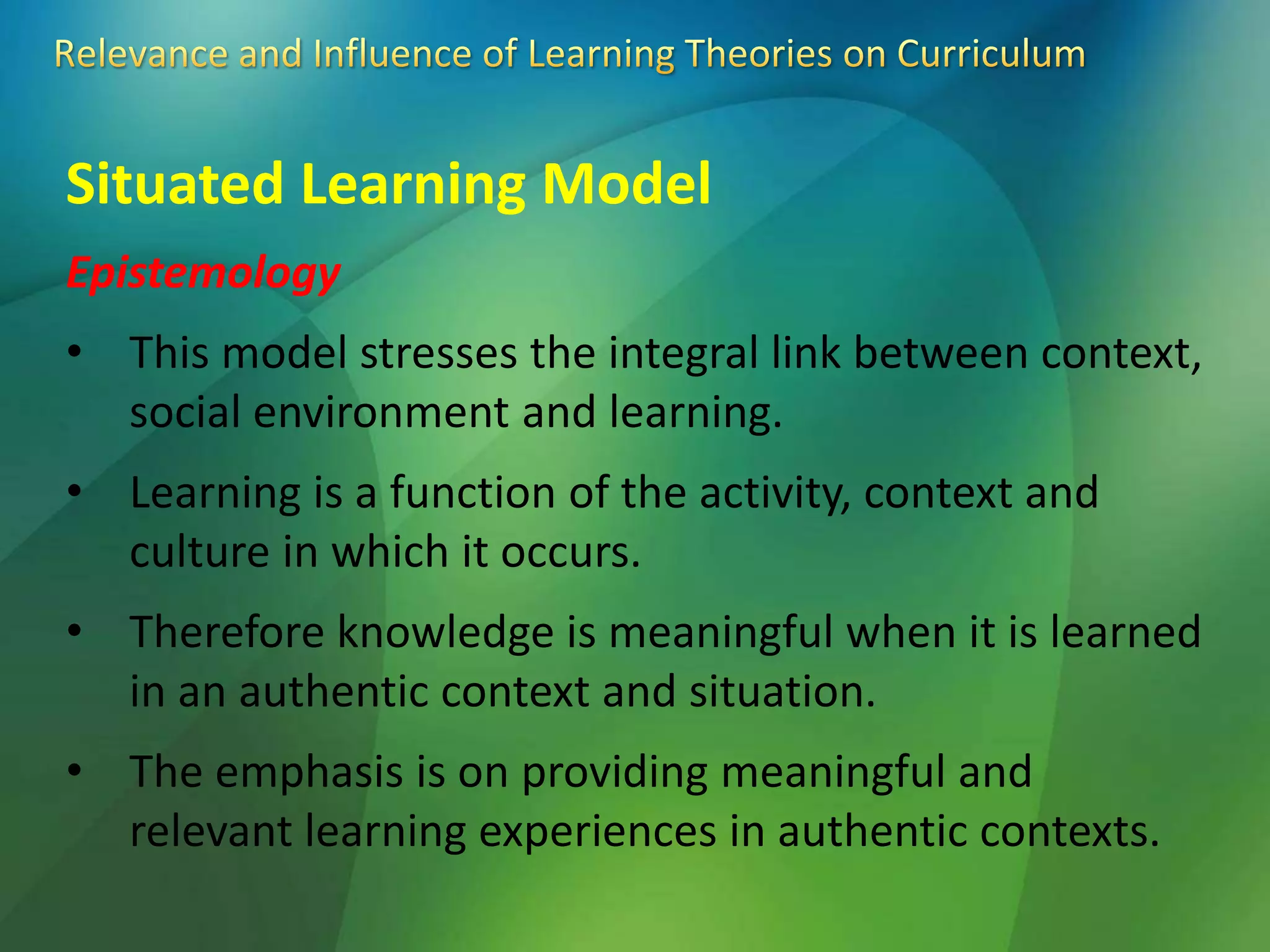 Situated Learning Model
Epistemology
• This model stresses the integral link between context,
social environment and learning.
• Learning is a function of the activity, context and
culture in which it occurs.
• Therefore knowledge is meaningful when it is learned
in an authentic context and situation.
• The emphasis is on providing meaningful and
relevant learning experiences in authentic contexts.
 