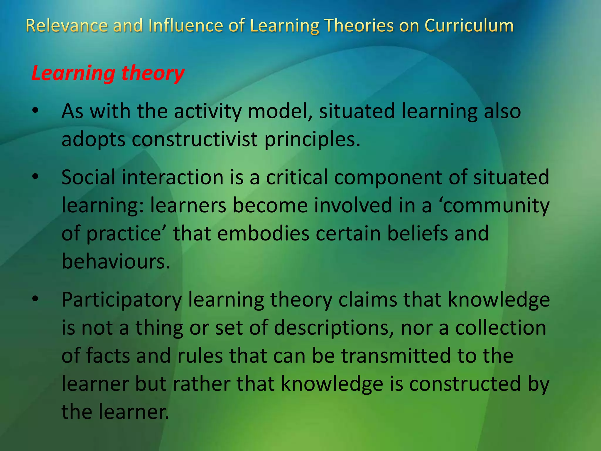Learning theory
• As with the activity model, situated learning also
adopts constructivist principles.
• Social interaction is a critical component of situated
learning: learners become involved in a ‘community
of practice’ that embodies certain beliefs and
behaviours.
• Participatory learning theory claims that knowledge
is not a thing or set of descriptions, nor a collection
of facts and rules that can be transmitted to the
learner but rather that knowledge is constructed by
the learner.
 