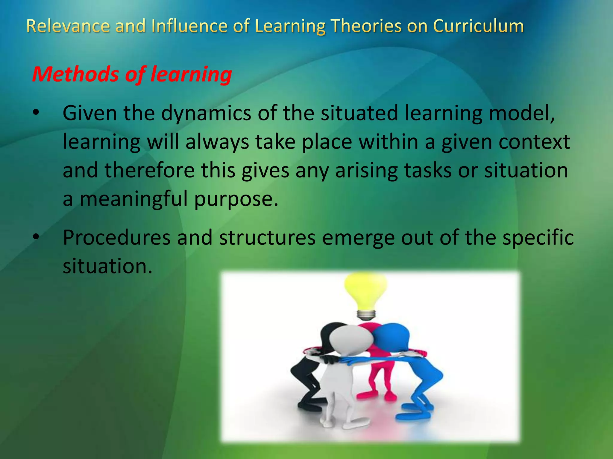 Methods of learning
• Given the dynamics of the situated learning model,
learning will always take place within a given context
and therefore this gives any arising tasks or situation
a meaningful purpose.
• Procedures and structures emerge out of the specific
situation.
 