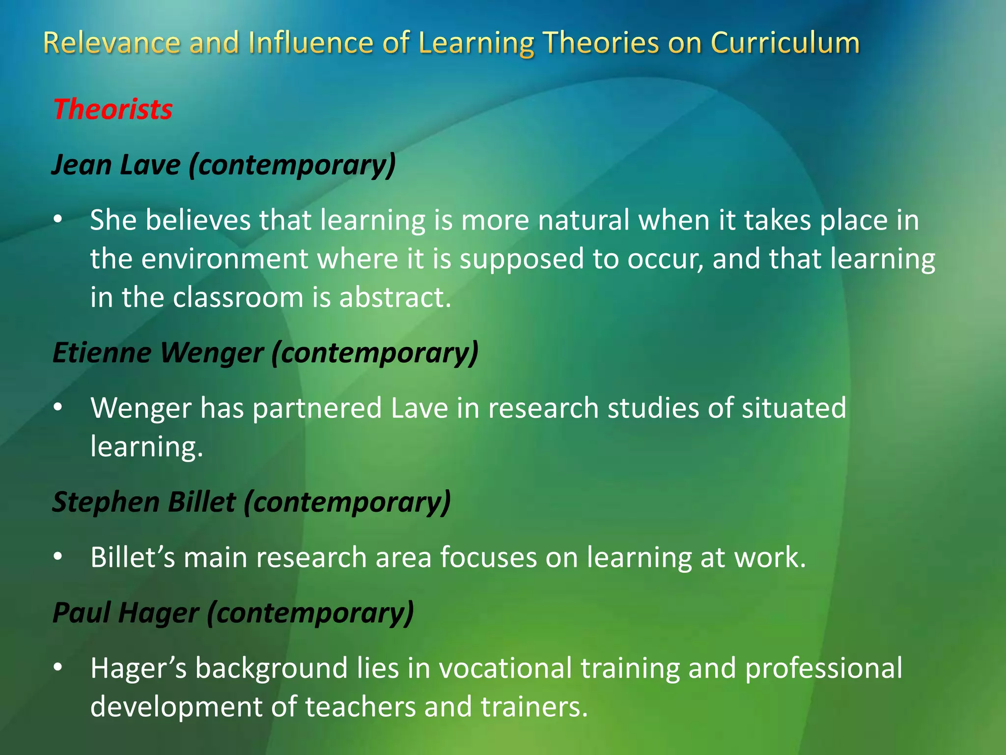 Theorists
Jean Lave (contemporary)
• She believes that learning is more natural when it takes place in
the environment where it is supposed to occur, and that learning
in the classroom is abstract.
Etienne Wenger (contemporary)
• Wenger has partnered Lave in research studies of situated
learning.
Stephen Billet (contemporary)
• Billet’s main research area focuses on learning at work.
Paul Hager (contemporary)
• Hager’s background lies in vocational training and professional
development of teachers and trainers.
 