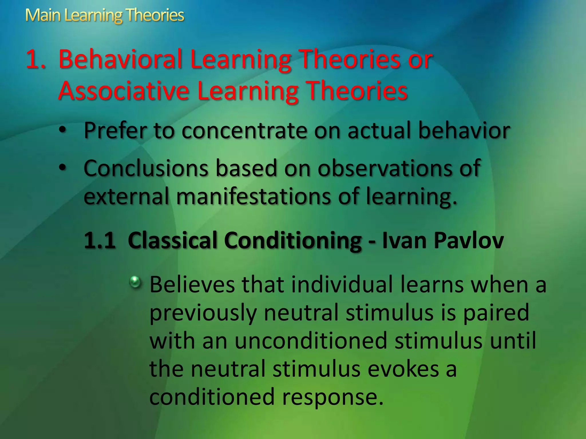 1. Behavioral Learning Theories or
Associative Learning Theories
• Prefer to concentrate on actual behavior
• Conclusions based on observations of
external manifestations of learning.
1.1 Classical Conditioning - Ivan Pavlov
Believes that individual learns when a
previously neutral stimulus is paired
with an unconditioned stimulus until
the neutral stimulus evokes a
conditioned response.
 