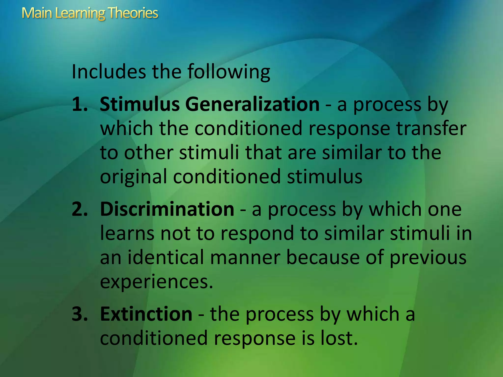 Includes the following
1. Stimulus Generalization - a process by
which the conditioned response transfer
to other stimuli that are similar to the
original conditioned stimulus
2. Discrimination - a process by which one
learns not to respond to similar stimuli in
an identical manner because of previous
experiences.
3. Extinction - the process by which a
conditioned response is lost.
 