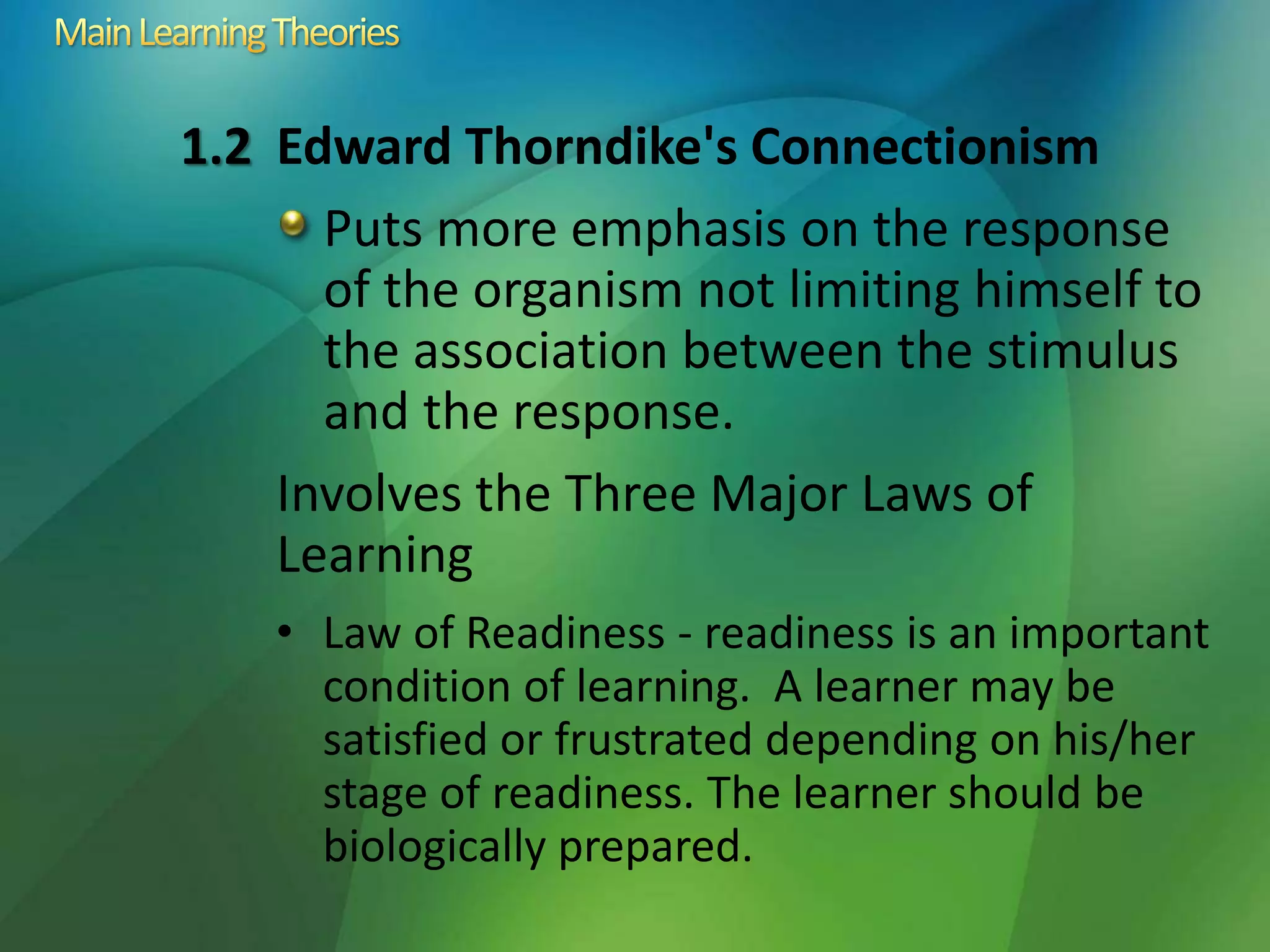 1.2 Edward Thorndike's Connectionism
Puts more emphasis on the response
of the organism not limiting himself to
the association between the stimulus
and the response.
Involves the Three Major Laws of
Learning
• Law of Readiness - readiness is an important
condition of learning. A learner may be
satisfied or frustrated depending on his/her
stage of readiness. The learner should be
biologically prepared.
 