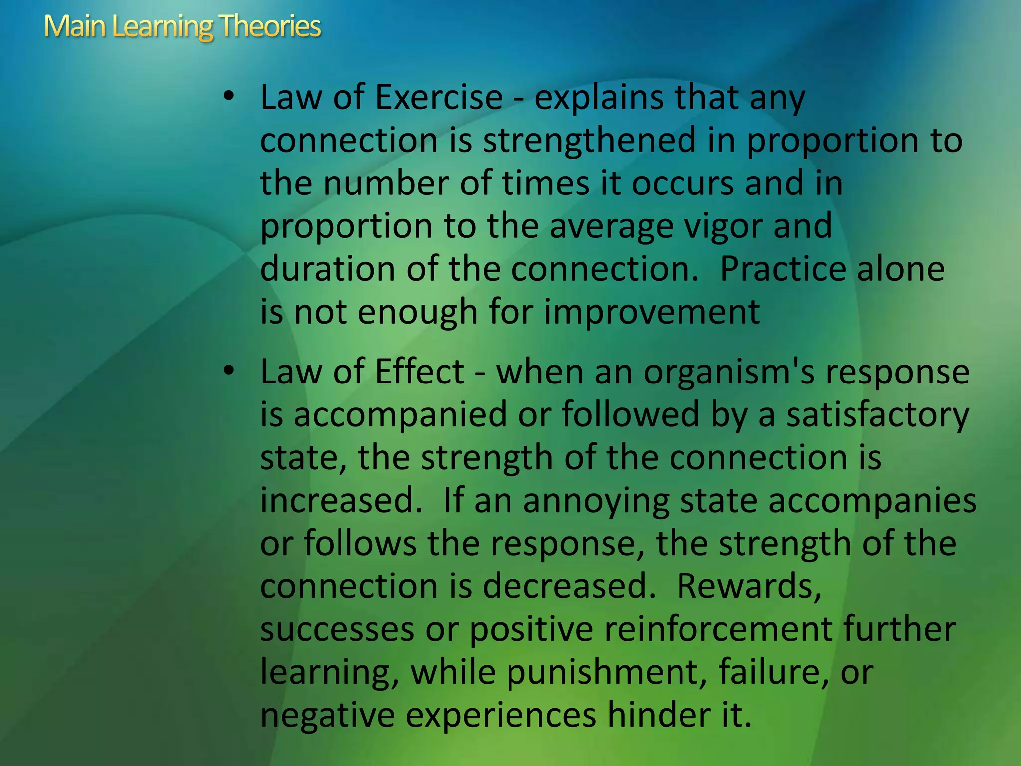 • Law of Exercise - explains that any
connection is strengthened in proportion to
the number of times it occurs and in
proportion to the average vigor and
duration of the connection. Practice alone
is not enough for improvement
• Law of Effect - when an organism's response
is accompanied or followed by a satisfactory
state, the strength of the connection is
increased. If an annoying state accompanies
or follows the response, the strength of the
connection is decreased. Rewards,
successes or positive reinforcement further
learning, while punishment, failure, or
negative experiences hinder it.
 