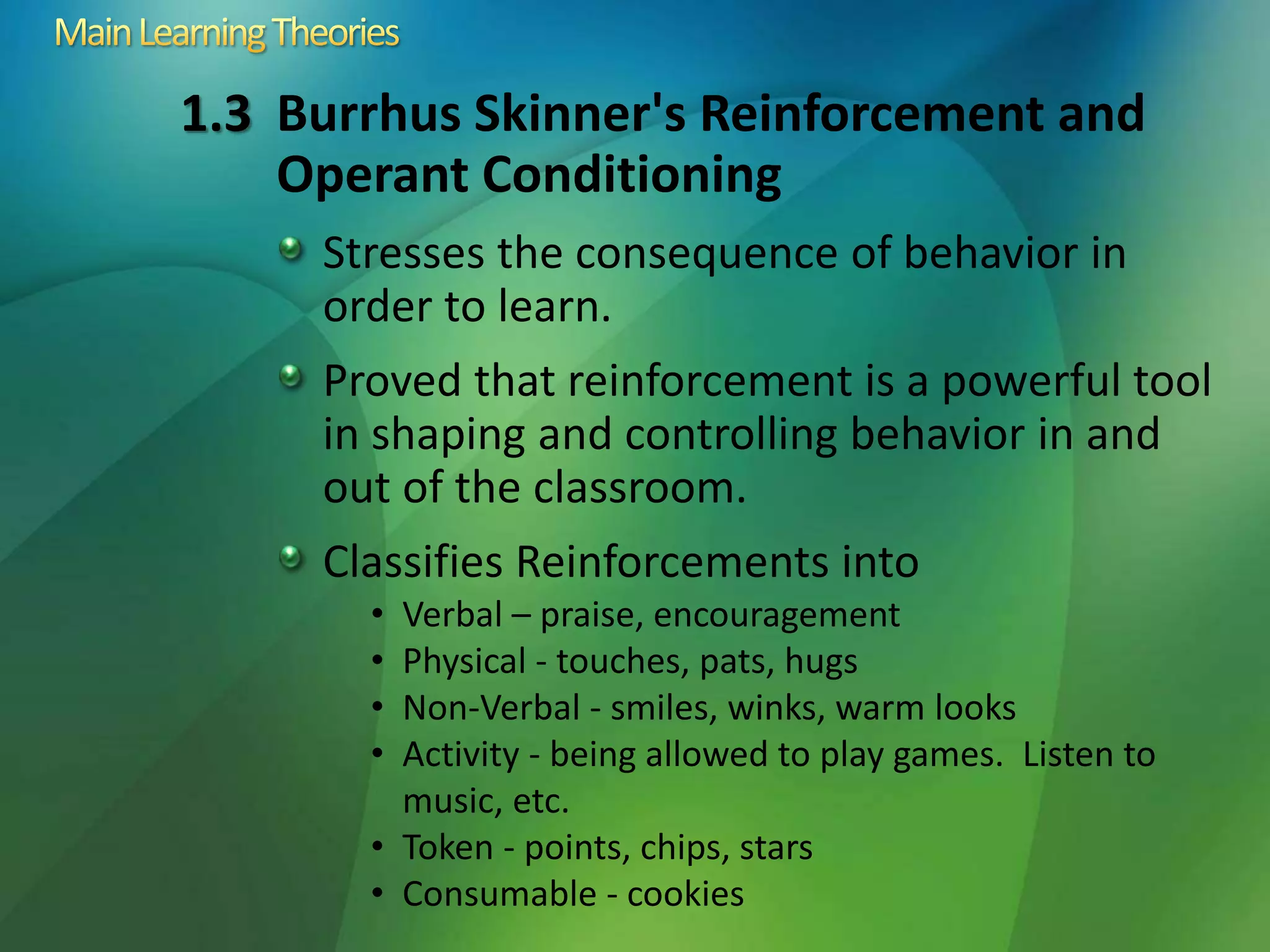 1.3 Burrhus Skinner's Reinforcement and
Operant Conditioning
Stresses the consequence of behavior in
order to learn.
Proved that reinforcement is a powerful tool
in shaping and controlling behavior in and
out of the classroom.
Classifies Reinforcements into
• Verbal – praise, encouragement
• Physical - touches, pats, hugs
• Non-Verbal - smiles, winks, warm looks
• Activity - being allowed to play games. Listen to
music, etc.
• Token - points, chips, stars
• Consumable - cookies
 