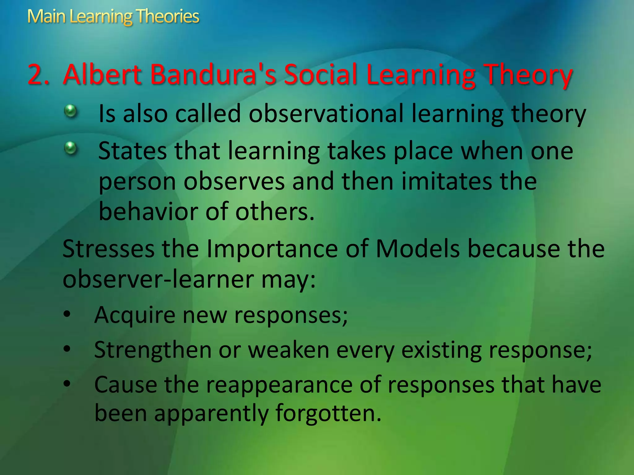2. Albert Bandura's Social Learning Theory
Is also called observational learning theory
States that learning takes place when one
person observes and then imitates the
behavior of others.
Stresses the Importance of Models because the
observer-learner may:
• Acquire new responses;
• Strengthen or weaken every existing response;
• Cause the reappearance of responses that have
been apparently forgotten.
 